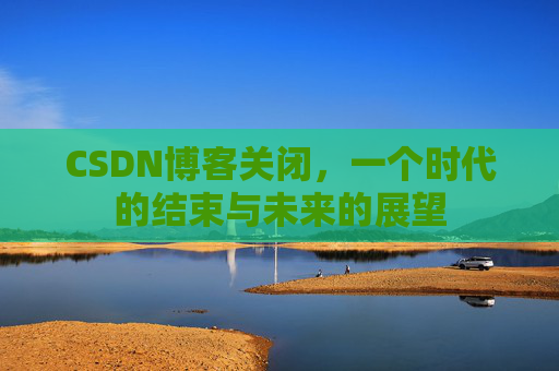 CSDN博客关闭，一个时代的结束与未来的展望